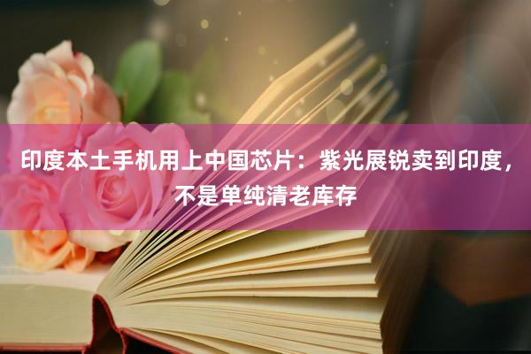 印度本土手机用上中国芯片：紫光展锐卖到印度，不是单纯清老库存