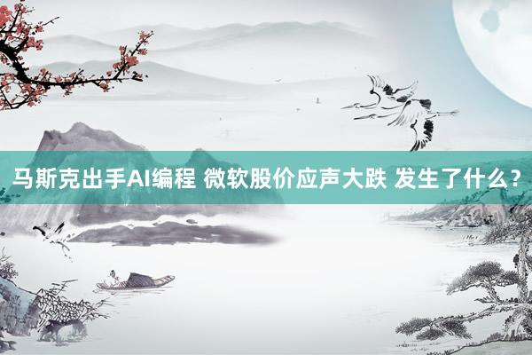 马斯克出手AI编程 微软股价应声大跌 发生了什么？