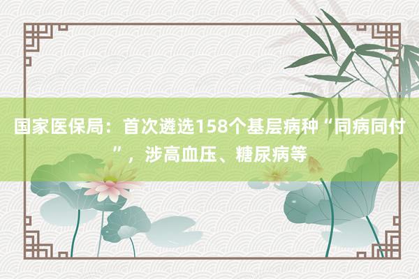 国家医保局：首次遴选158个基层病种“同病同付”，涉高血压、糖尿病等