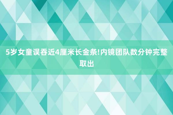 5岁女童误吞近4厘米长金条!内镜团队数分钟完整取出