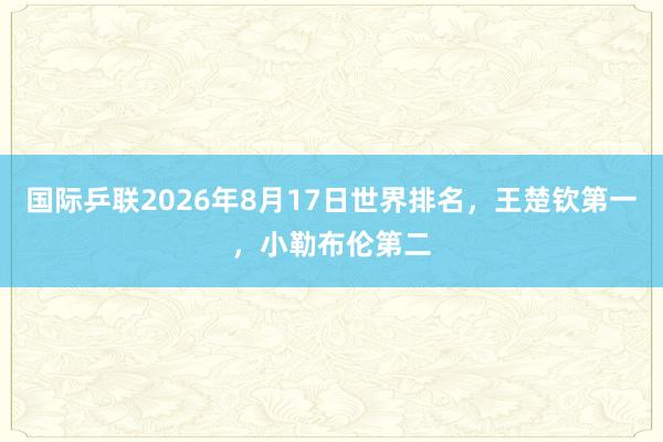国际乒联2026年8月17日世界排名，王楚钦第一，小勒布伦第二