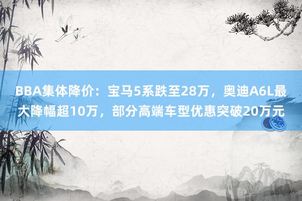 BBA集体降价：宝马5系跌至28万，奥迪A6L最大降幅超10万，部分高端车型优惠突破20万元