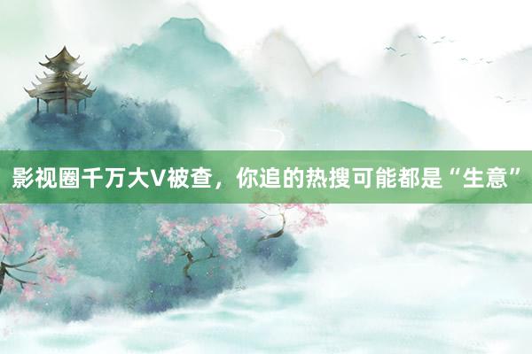 影视圈千万大V被查，你追的热搜可能都是“生意”