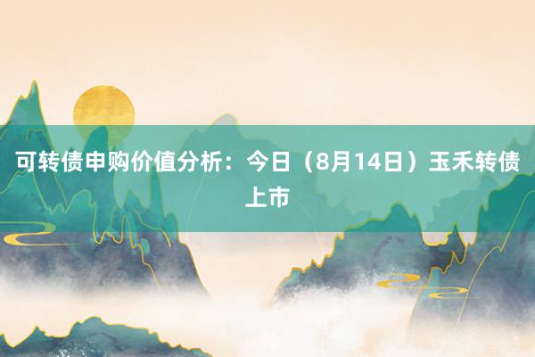 可转债申购价值分析：今日（8月14日）玉禾转债上市