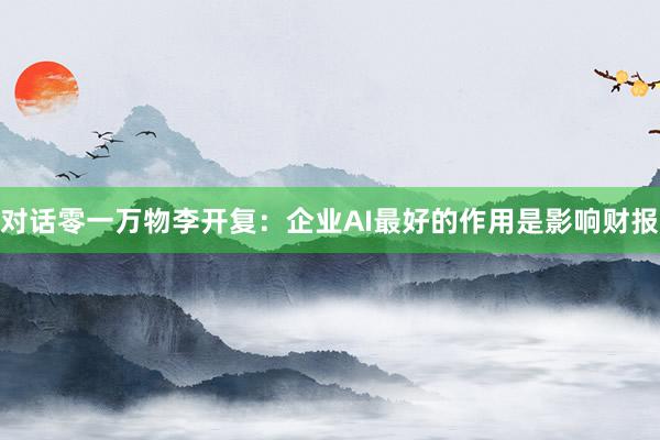 对话零一万物李开复：企业AI最好的作用是影响财报