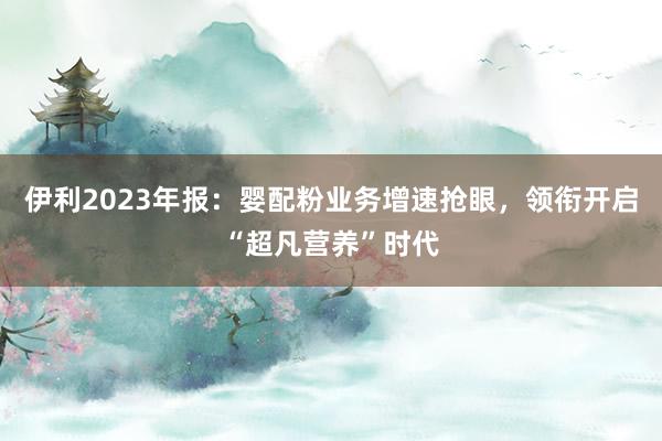 伊利2023年报：婴配粉业务增速抢眼，领衔开启“超凡营养”时代