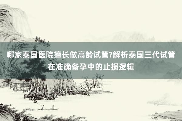 哪家泰国医院擅长做高龄试管?解析泰国三代试管在准确备孕中的止损逻辑