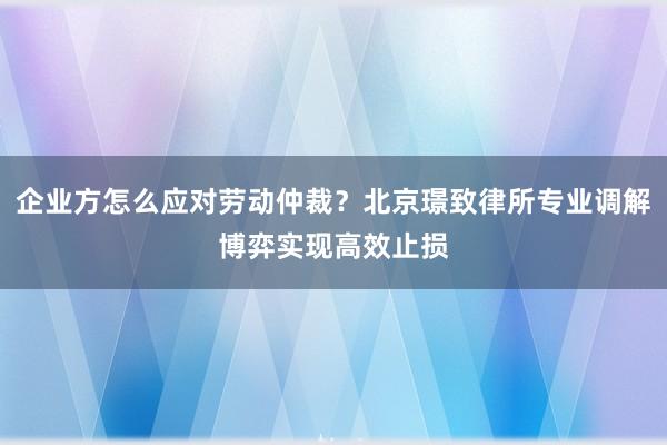 企业方怎么应对劳动仲裁？北京璟致律所专业调解博弈实现高效止损