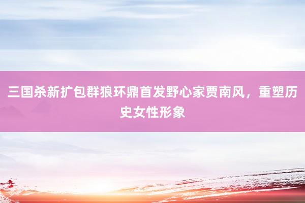 三国杀新扩包群狼环鼎首发野心家贾南风，重塑历史女性形象