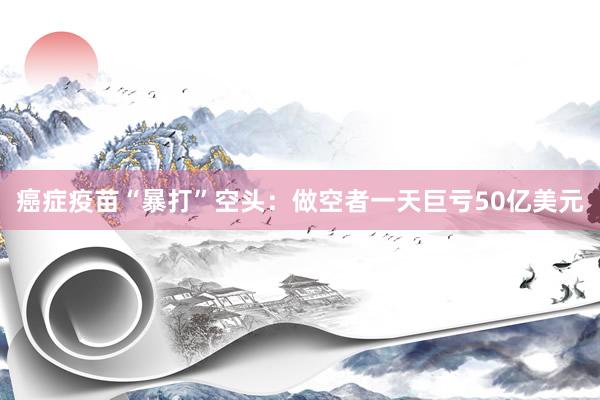 癌症疫苗“暴打”空头：做空者一天巨亏50亿美元