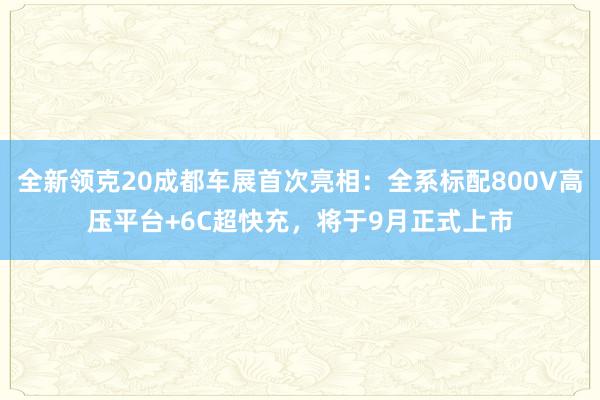 全新领克20成都车展首次亮相：全系标配800V高压平台+6C超快充，将于9月正式上市