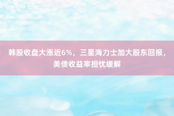 韩股收盘大涨近6%，三星海力士加大股东回报，美债收益率担忧缓解