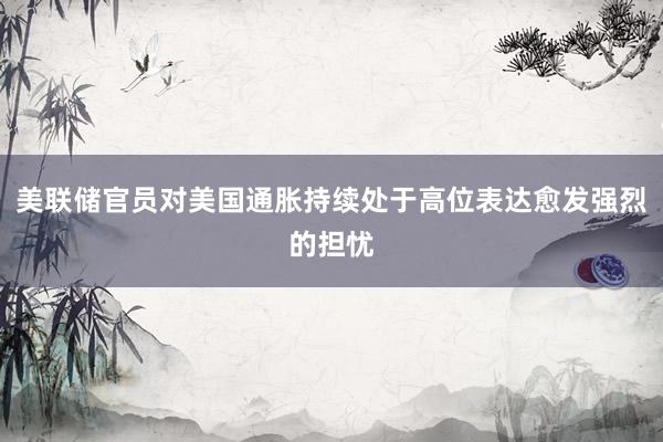 美联储官员对美国通胀持续处于高位表达愈发强烈的担忧