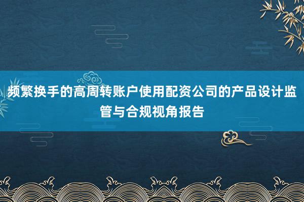 频繁换手的高周转账户使用配资公司的产品设计监管与合规视角报告