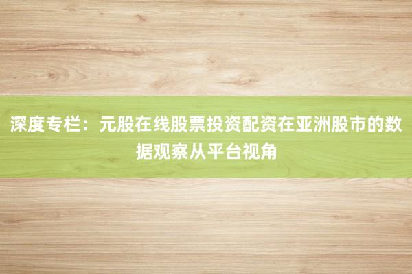 深度专栏：元股在线股票投资配资在亚洲股市的数据观察从平台视角