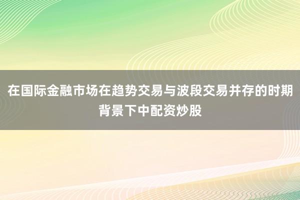在国际金融市场在趋势交易与波段交易并存的时期背景下中配资炒股