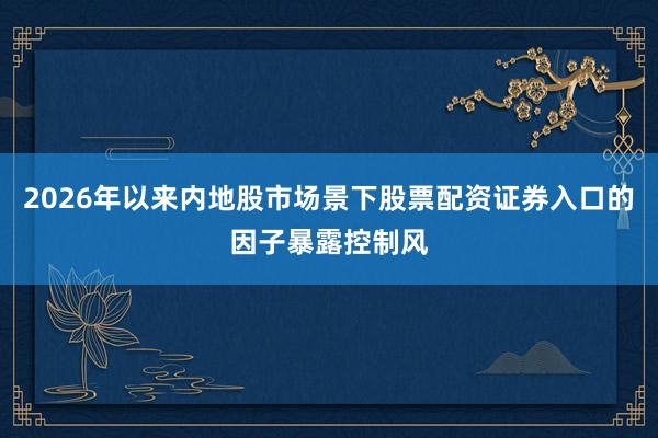 2026年以来内地股市场景下股票配资证券入口的因子暴露控制风