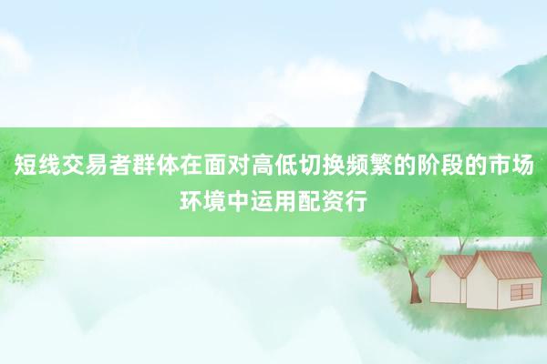 短线交易者群体在面对高低切换频繁的阶段的市场环境中运用配资行