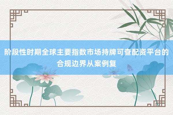 阶段性时期全球主要指数市场持牌可查配资平台的合规边界从案例复