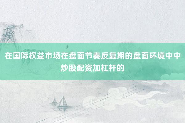 在国际权益市场在盘面节奏反复期的盘面环境中中炒股配资加杠杆的
