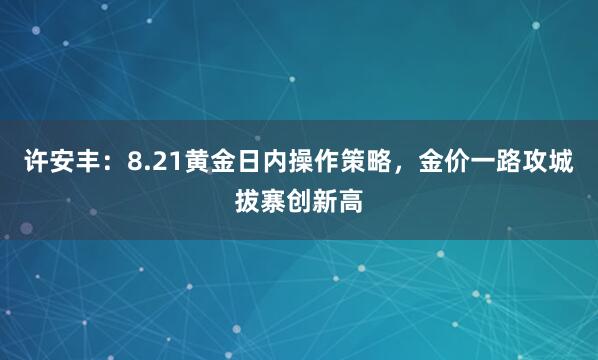 许安丰：8.21黄金日内操作策略，金价一路攻城拔寨创新高
