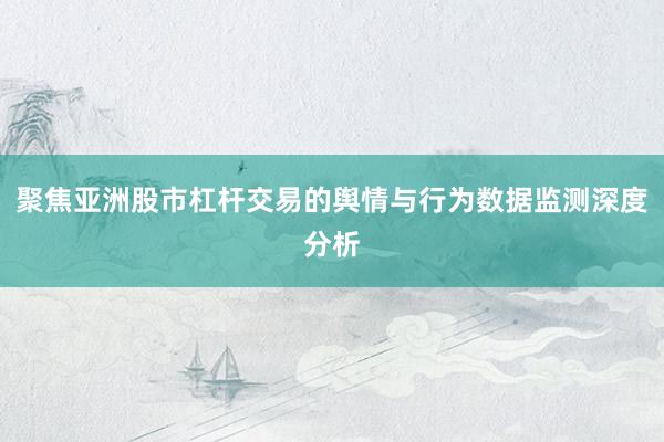 聚焦亚洲股市杠杆交易的舆情与行为数据监测深度分析