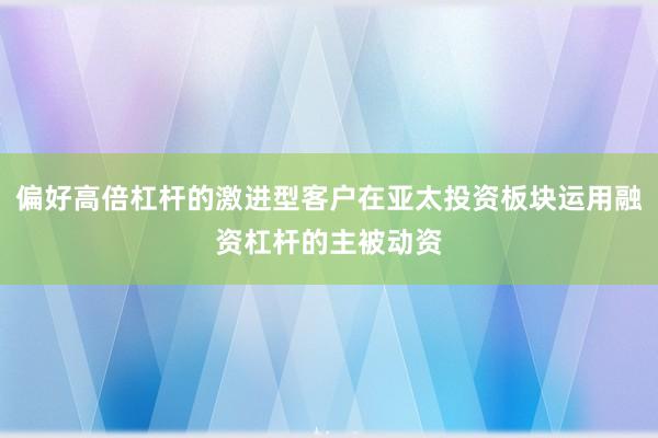 偏好高倍杠杆的激进型客户在亚太投资板块运用融资杠杆的主被动资