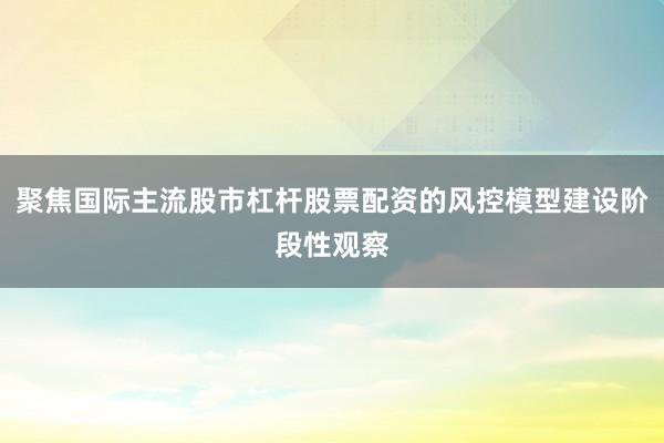 聚焦国际主流股市杠杆股票配资的风控模型建设阶段性观察