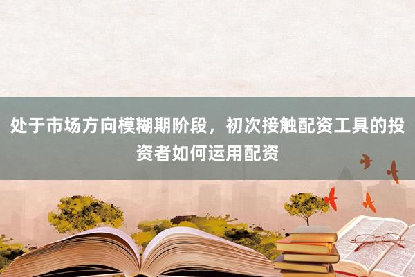 处于市场方向模糊期阶段，初次接触配资工具的投资者如何运用配资