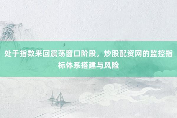 处于指数来回震荡窗口阶段，炒股配资网的监控指标体系搭建与风险