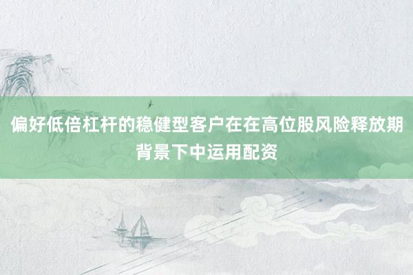 偏好低倍杠杆的稳健型客户在在高位股风险释放期背景下中运用配资