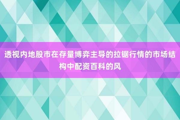 透视内地股市在存量博弈主导的拉锯行情的市场结构中配资百科的风