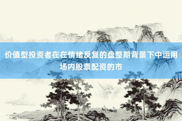 价值型投资者在在情绪反复的盘整期背景下中运用场内股票配资的市