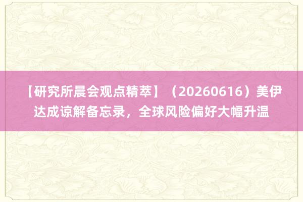 【研究所晨会观点精萃】（20260616）美伊达成谅解备忘录，全球风险偏好大幅升温