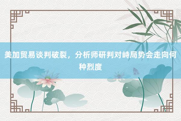 美加贸易谈判破裂，分析师研判对峙局势会走向何种烈度