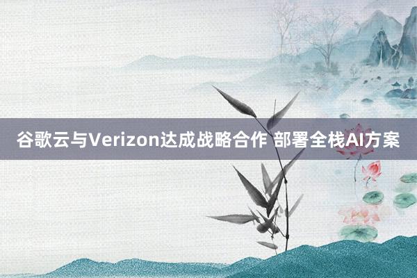 谷歌云与Verizon达成战略合作 部署全栈AI方案