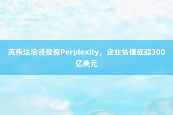 英伟达洽谈投资Perplexity，企业估值或超300亿美元