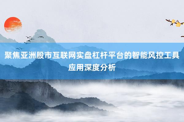 聚焦亚洲股市互联网实盘杠杆平台的智能风控工具应用深度分析