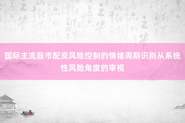 国际主流股市配资风险控制的情绪周期识别从系统性风险角度的审视