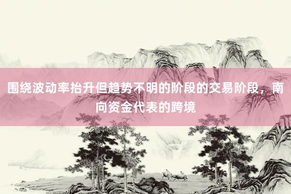 围绕波动率抬升但趋势不明的阶段的交易阶段，南向资金代表的跨境