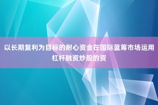 以长期复利为目标的耐心资金在国际蓝筹市场运用杠杆融资炒股的资