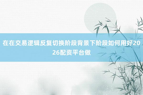 在在交易逻辑反复切换阶段背景下阶段如何用好2026配资平台做