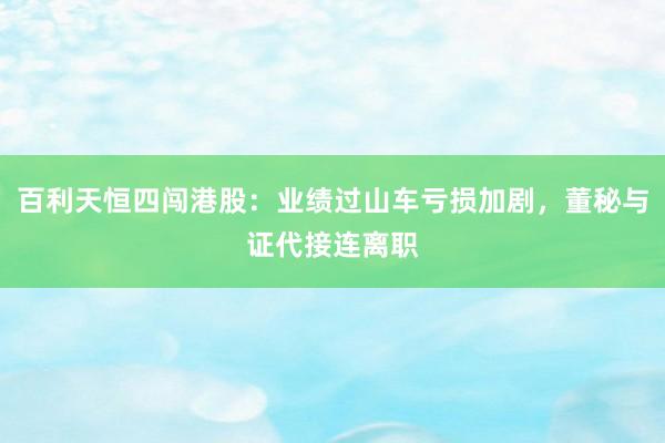 百利天恒四闯港股：业绩过山车亏损加剧，董秘与证代接连离职
