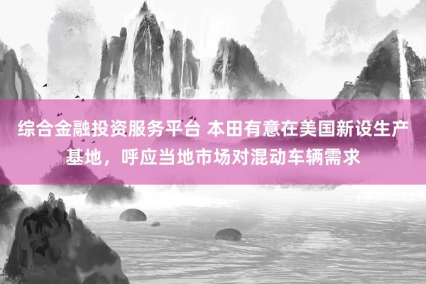综合金融投资服务平台 本田有意在美国新设生产基地，呼应当地市场对混动车辆需求