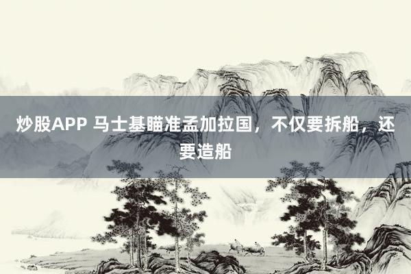 炒股APP 马士基瞄准孟加拉国，不仅要拆船，还要造船