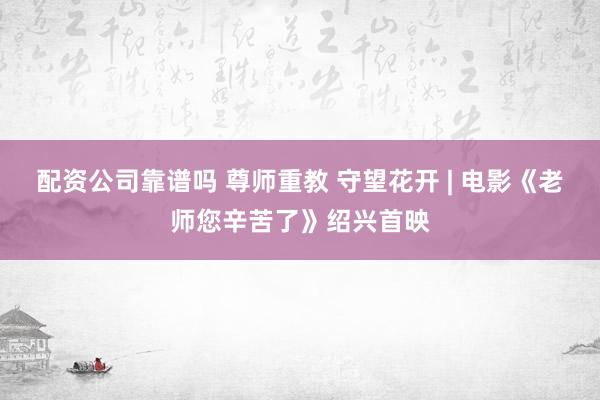 配资公司靠谱吗 尊师重教 守望花开 | 电影《老师您辛苦了》绍兴首映