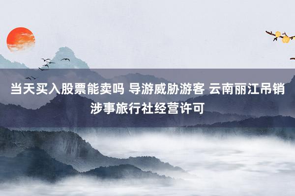 当天买入股票能卖吗 导游威胁游客 云南丽江吊销涉事旅行社经营许可