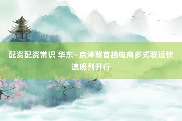 配资配资常识 华东—京津冀首趟电商多式联运快速班列开行