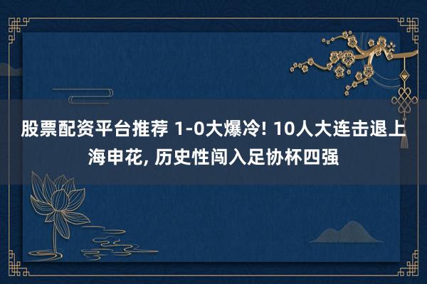 股票配资平台推荐 1-0大爆冷! 10人大连击退上海申花, 历史性闯入足协杯四强