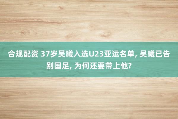 合规配资 37岁吴曦入选U23亚运名单, 吴曦已告别国足, 为何还要带上他?